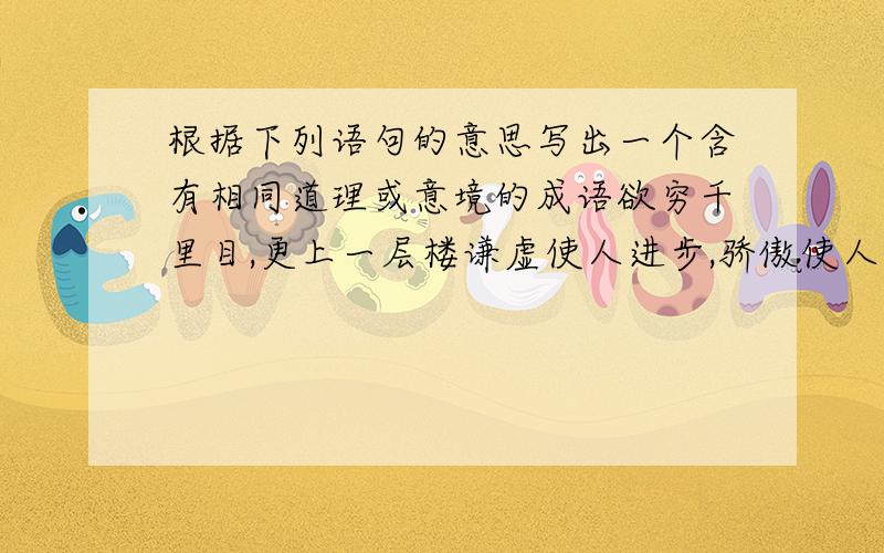 根据下列语句的意思写出一个含有相同道理或意境的成语欲穷千里目,更上一层楼谦虚使人进步,骄傲使人落后读书破万卷,下笔如有神春蚕到死丝方尽,蜡炬成灰泪始干