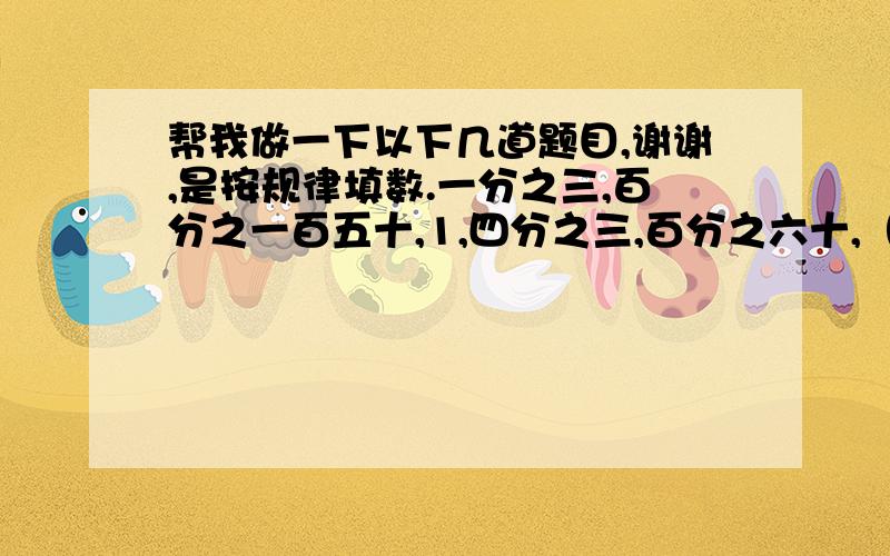 帮我做一下以下几道题目,谢谢,是按规律填数.一分之三,百分之一百五十,1,四分之三,百分之六十,（填小数）,（填分数）,（填百分数）…… 规律是： 百分之九十,1,五分之四,百分之一百十,0.7,