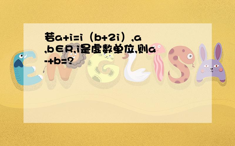 若a+i=i（b+2i）,a,b∈R,i是虚数单位,则a-+b=?