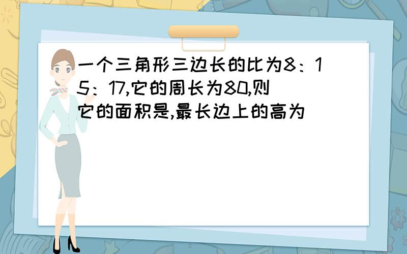 一个三角形三边长的比为8：15：17,它的周长为80,则它的面积是,最长边上的高为