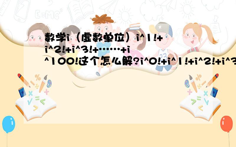 数学i（虚数单位）i^1!+i^2!+i^3!+……+i^100!这个怎么解?i^0!+i^1!+i^2!+i^3!+……+i^100!是这个，应该怎么算？