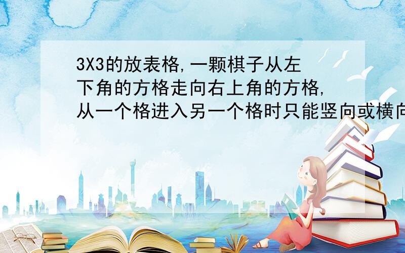 3X3的放表格,一颗棋子从左下角的方格走向右上角的方格,从一个格进入另一个格时只能竖向或横向沿着平行于格线的方向走,不能斜着走,不一定走遍每个格,走过的格不能再走,那么共有 种走法