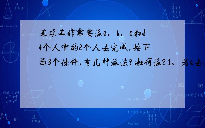 某项工作需要派a、b、c和d4个人中的2个人去完成,按下面3个条件,有几种派法?如何派?1、若a去,则c和d中要去1个人；2、b和c不能都去；3、若c去,则d留下.请回答的专业点.