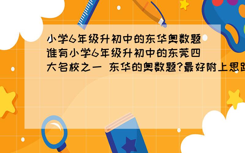 小学6年级升初中的东华奥数题谁有小学6年级升初中的东莞四大名校之一 东华的奥数题?最好附上思路解析+答案