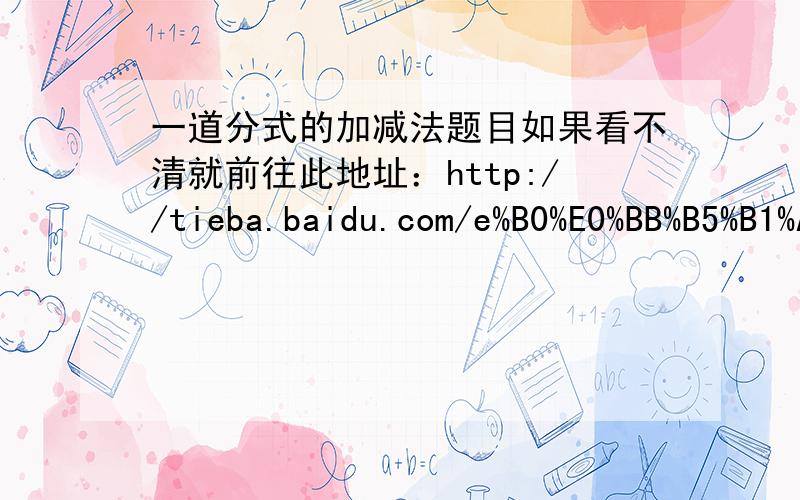 一道分式的加减法题目如果看不清就前往此地址：http://tieba.baidu.com/e%B0%E0%BB%B5%B1%A6%B1%B4/tupian/item/0dd9fdf2a51e6032b07ec5af.html