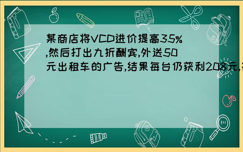 某商店将VCD进价提高35%,然后打出九折酬宾,外送50元出租车的广告,结果每台仍获利208元,每台VCD进价多VCD进价多少了?一道数学题,