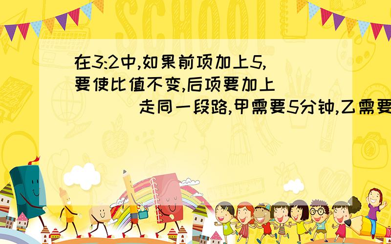 在3:2中,如果前项加上5,要使比值不变,后项要加上(     ) 走同一段路,甲需要5分钟,乙需要8分钟,丙需要6分钟.甲乙丙的速度比(     ):(   ):(　) 时间比(   ):(   ):(    )甲乙丙三数平均数是5,他们的比