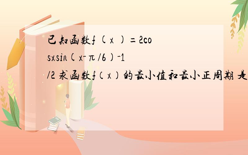 已知函数f (x )=2cosxsin(x-π/6)-1/2 求函数f（x）的最小值和最小正周期 是△ABC的内角A,B,C的对边分别为a,b,c且c=根号3,角C满足f(C)=0,若sinB=2sinA,求a,b的值