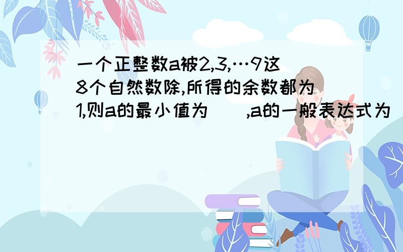 一个正整数a被2,3,…9这8个自然数除,所得的余数都为1,则a的最小值为（）,a的一般表达式为（）.