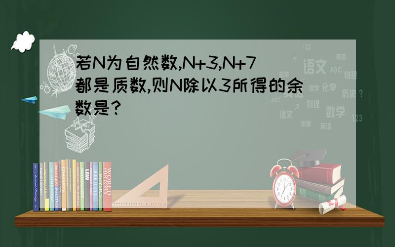 若N为自然数,N+3,N+7都是质数,则N除以3所得的余数是?