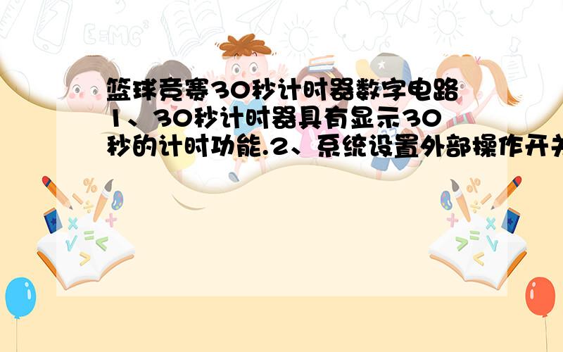 篮球竞赛30秒计时器数字电路1、30秒计时器具有显示30秒的计时功能.2、系统设置外部操作开关,控制计时器的直接清零、启动和暂停/连续功能.3、计时器为30秒递减计时时,其间隔为1秒.4、当计