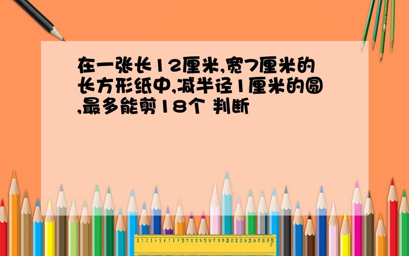 在一张长12厘米,宽7厘米的长方形纸中,减半径1厘米的圆,最多能剪18个 判断