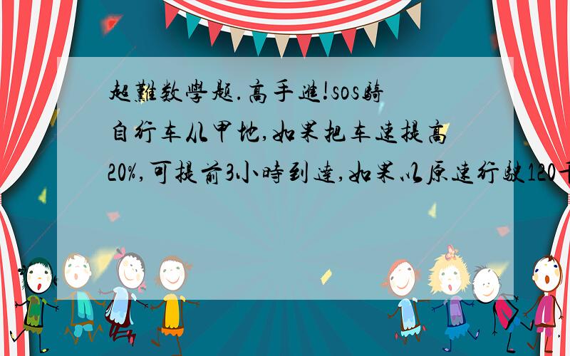 超难数学题.高手进!sos骑自行车从甲地,如果把车速提高20%,可提前3小时到达,如果以原速行驶120千米后,再将速度提高25%,则可提前2小时到达,那么甲乙两地相距多少千米?求时间用最好用盈亏问