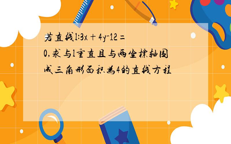 若直线l:3x+4y-12=0,求与l垂直且与两坐标轴围成三角形面积为4的直线方程