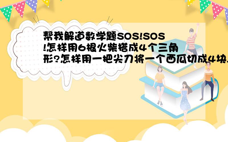 帮我解道数学题SOS!SOS!怎样用6根火柴搭成4个三角形?怎样用一把尖刀将一个西瓜切成4块,吃完西瓜后还剩5块西瓜皮?