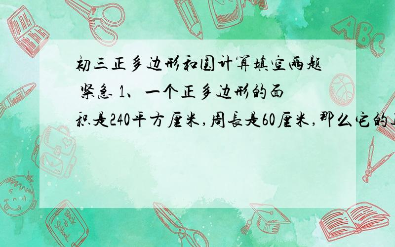 初三正多边形和圆计算填空两题 紧急 1、一个正多边形的面积是240平方厘米,周长是60厘米,那么它的边心距是（ ）.2、若圆的半径为10厘米,则它的内接正六边形的边心距是（ ）.要求：写出计