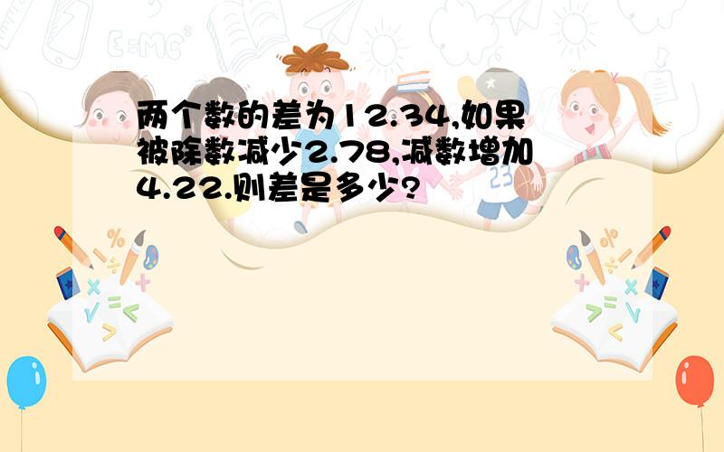 两个数的差为12.34,如果被除数减少2.78,减数增加4.22.则差是多少?