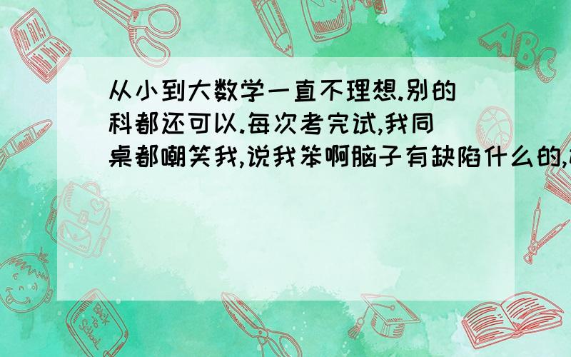 从小到大数学一直不理想.别的科都还可以.每次考完试,我同桌都嘲笑我,说我笨啊脑子有缺陷什么的,她数学确实比我好,做题速度比我快,但是别的科都不比我好.我懒得跟她吵架,每次都弄得我