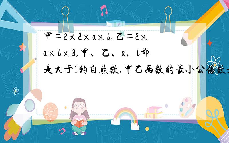 甲＝2×2×a×b,乙＝2×a×b×3,甲、乙、a、b都是大于1的自然数,甲乙两数的最小公倍数是