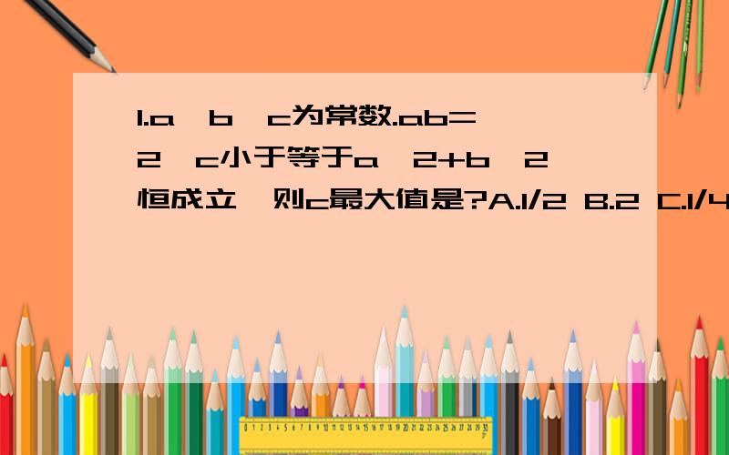 1.a,b,c为常数.ab=2,c小于等于a^2+b^2恒成立,则c最大值是?A.1/2 B.2 C.1/4 D.42.设x>0,P=2^x+2^-x,Q=(sinx+cosx)^2,则A.P大于等于Q B.P小于等于Q C.P>Q D.P