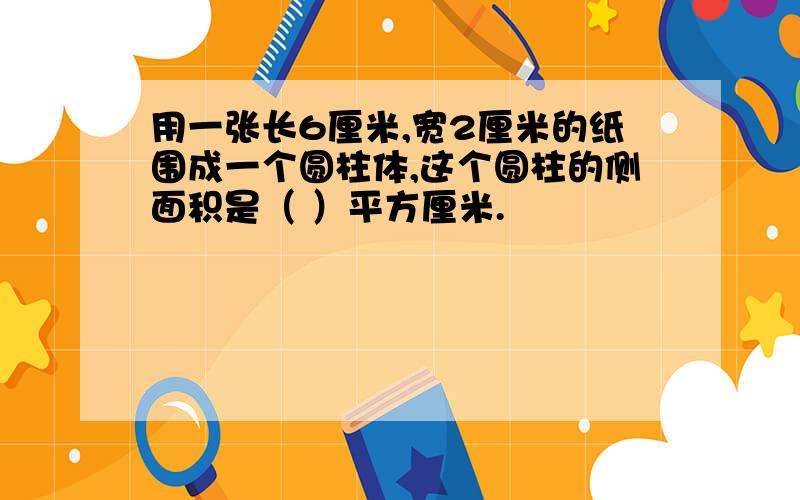 用一张长6厘米,宽2厘米的纸围成一个圆柱体,这个圆柱的侧面积是（ ）平方厘米.