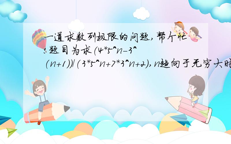 一道求数列极限的问题,帮个忙!题目为求(4*5^n-3^(n+1))/(3*5^n+7*3^n+2),n趋向于无穷大时的极限