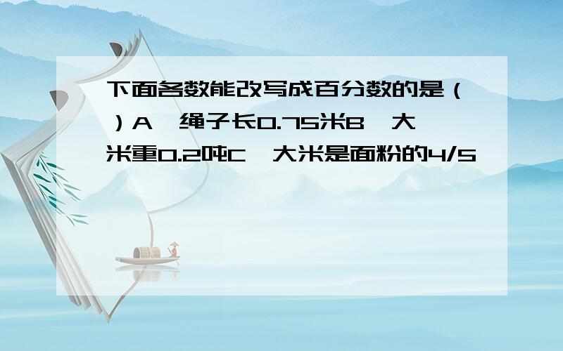 下面各数能改写成百分数的是（）A、绳子长0.75米B、大米重0.2吨C、大米是面粉的4/5