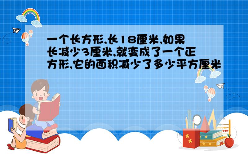 一个长方形,长18厘米,如果长减少3厘米,就变成了一个正方形,它的面积减少了多少平方厘米