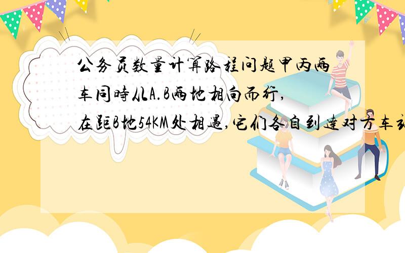 公务员数量计算路程问题甲丙两车同时从A.B两地相向而行,在距B地54KM处相遇,它们各自到达对方车站后立即返回,在距A地42KM处相遇.请问AB两地相距多少千米?