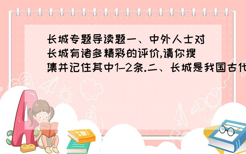 长城专题导读题一、中外人士对长城有诸多精彩的评价,请你搜集并记住其中1-2条.二、长城是我国古代最伟大的一项工程,它主要由哪些部分组成.三、了解修建长城的历史沿革以及秦长城的起