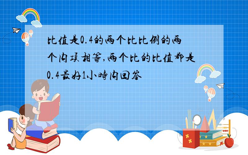 比值是0.4的两个比比例的两个内项相等,两个比的比值都是0.4最好1小时内回答