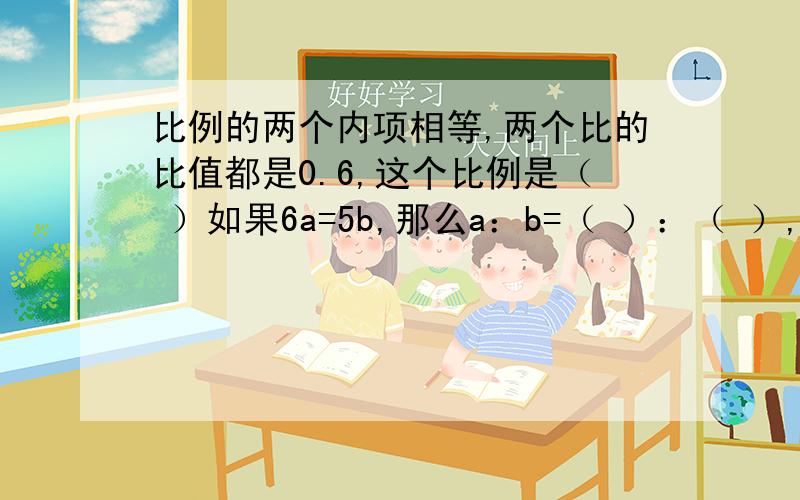 比例的两个内项相等,两个比的比值都是0.6,这个比例是（ ）如果6a=5b,那么a：b=（ ）：（ ）,a：5= （ ）：（ ）