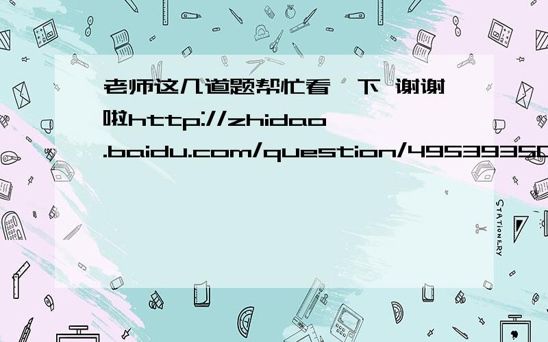 老师这几道题帮忙看一下 谢谢啦http://zhidao.baidu.com/question/495393504679205404.html?quesup2&oldq=1http://zhidao.baidu.com/question/1881952657690247788.html?quesup2&oldq=1http://zhidao.baidu.com/question/918108885266586299.html?quesup2