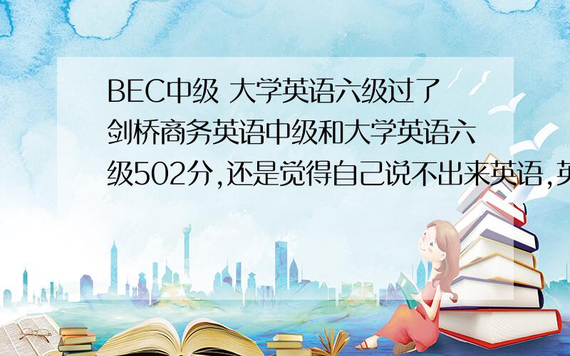 BEC中级 大学英语六级过了剑桥商务英语中级和大学英语六级502分,还是觉得自己说不出来英语,英语不好.英语到底怎样学?