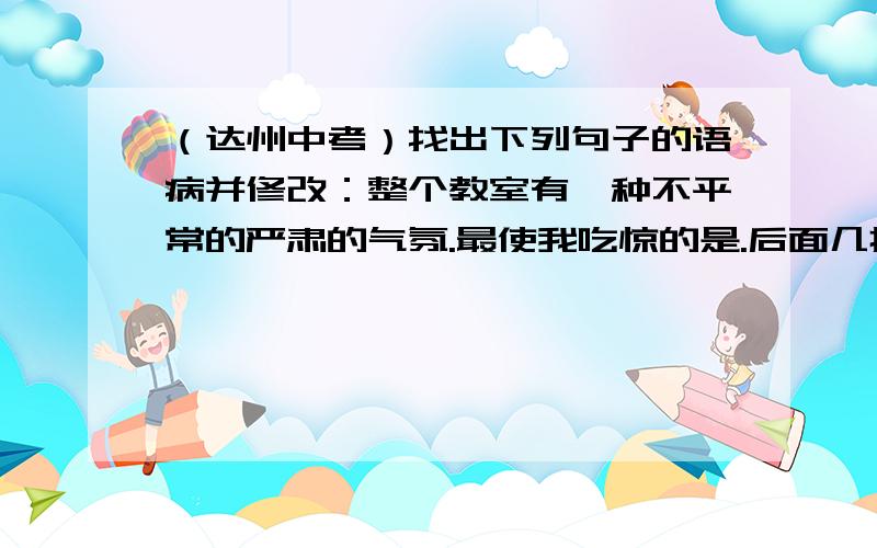 （达州中考）找出下列句子的语病并修改：整个教室有一种不平常的严肃的气氛.最使我吃惊的是.后面几排一向空着的板凳上坐着好些镇上的人,他们也跟我们一样肃静.（选自《最后一课》）