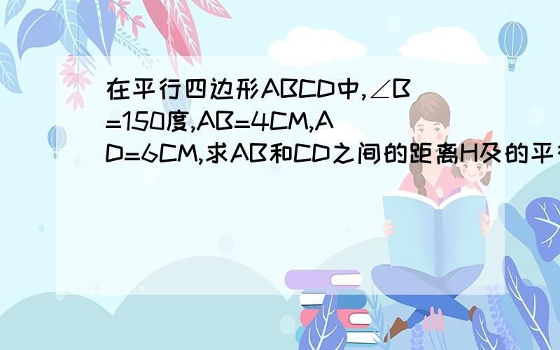 在平行四边形ABCD中,∠B=150度,AB=4CM,AD=6CM,求AB和CD之间的距离H及的平行四边形的面积S