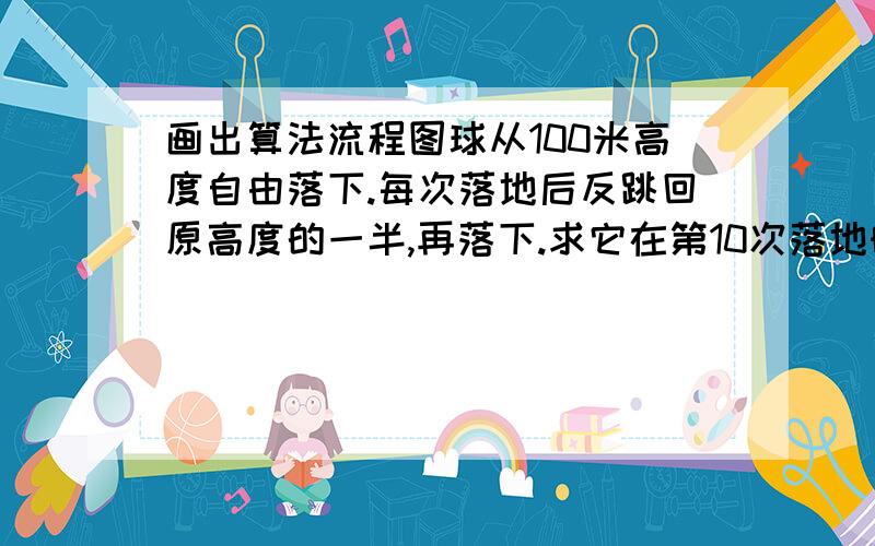 画出算法流程图球从100米高度自由落下.每次落地后反跳回原高度的一半,再落下.求它在第10次落地时,共经过多少米?第10次反弹多高?