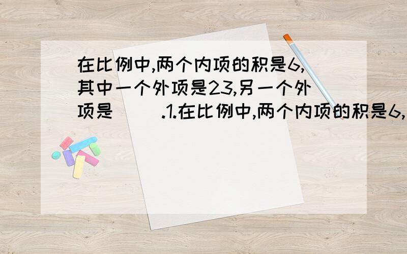 在比例中,两个内项的积是6,其中一个外项是23,另一个外项是（ ）.1.在比例中,两个内项的积是6,其中一个外项是23,另一个外项是（     ）.2、路程和时间的比的比值是（       ）,如果它一定,那