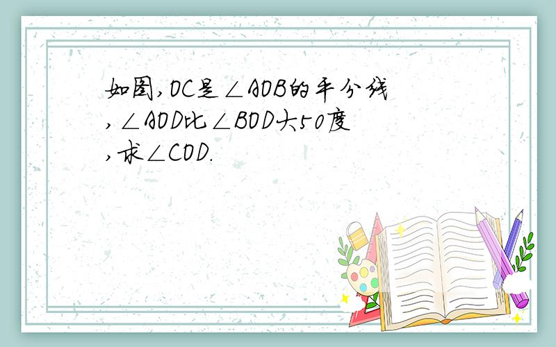 如图,OC是∠AOB的平分线,∠AOD比∠BOD大50度,求∠COD.