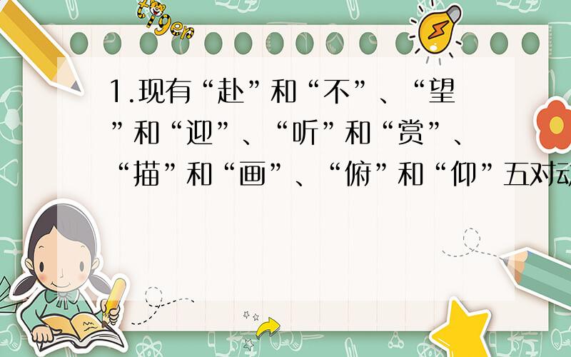 1.现有“赴”和“不”、“望”和“迎”、“听”和“赏”、“描”和“画”、“俯”和“仰”五对动词.请在每个动词后加西湖十景名之一,使它们两两相对.西湖十景是：苏堤春晓、平湖秋