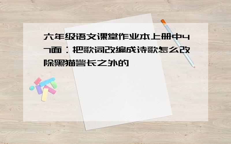 六年级语文课堂作业本上册中47面：把歌词改编成诗歌怎么改除黑猫警长之外的