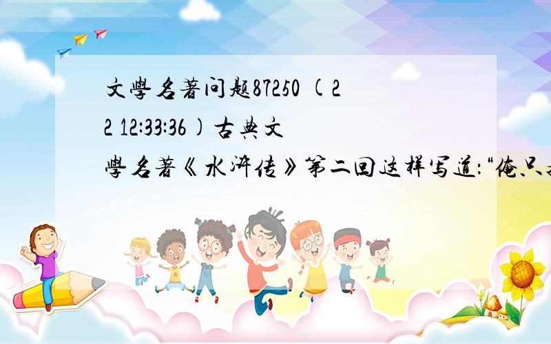 文学名著问题87250 (22 12:33:36)古典文学名著《水浒传》第二回这样写道：“俺只指望痛打这厮一顿,不想三拳真个打死了他.洒家须吃官司,又没人送饭,不如及早撒开.”拔步便走,回头指着郑屠尸