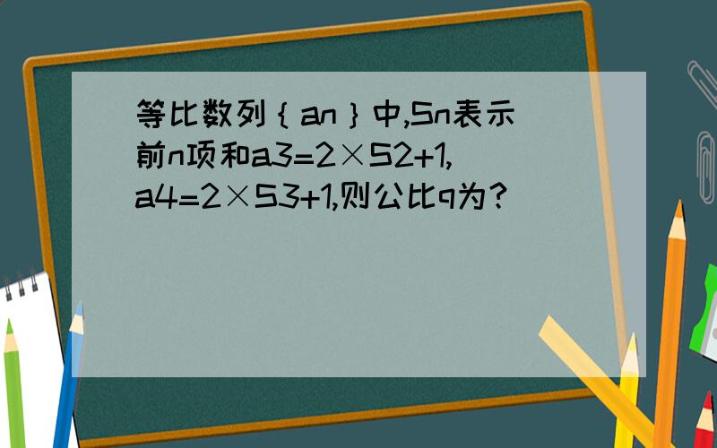 等比数列｛an｝中,Sn表示前n项和a3=2×S2+1,a4=2×S3+1,则公比q为?