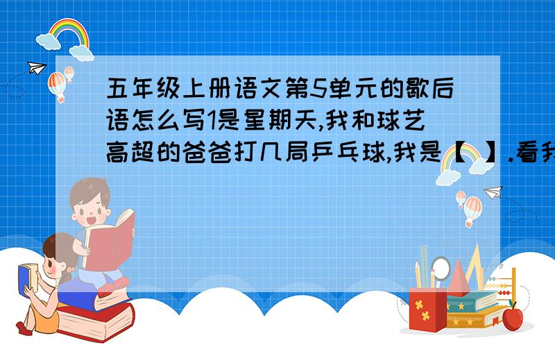 五年级上册语文第5单元的歇后语怎么写1是星期天,我和球艺高超的爸爸打几局乒乓球,我是【 】.看我垂头丧气的样子,爸爸笑着说：“记住,胜不骄,败不馁哟!”2是经过老师全面丶细致的调查,