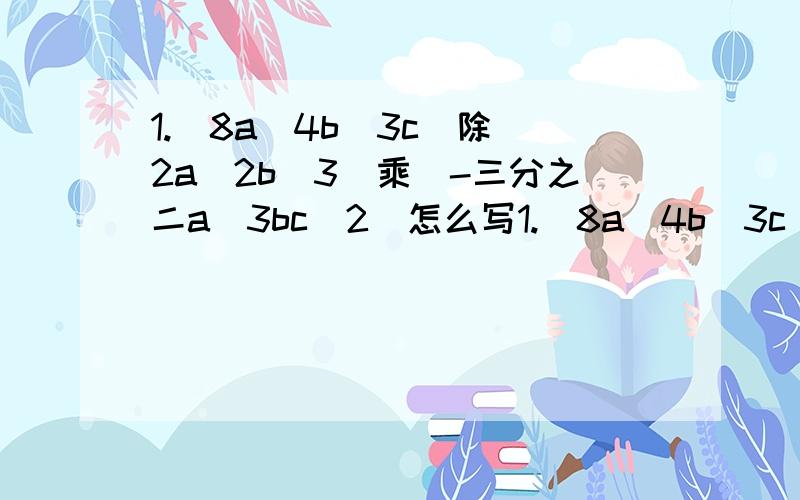 1.（8a^4b^3c）除（2a^2b^3）乘（-三分之二a^3bc^2）怎么写1.（8a^4b^3c）除（2a^2b^3）乘（-三分之二a^3bc^2） 2.（3x^2y）^2乘（-15xy^3）除（-9x^4y^2）