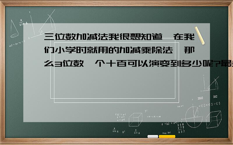 三位数加减法我很想知道,在我们小学时就用的加减乘除法,那么3位数,个十百可以演变到多少呢?最多最多能是多少哩?