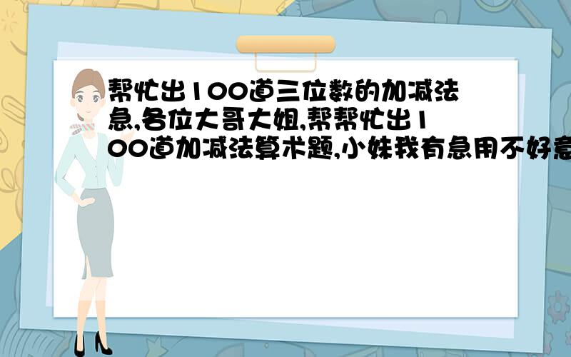 帮忙出100道三位数的加减法急,各位大哥大姐,帮帮忙出100道加减法算术题,小妹我有急用不好意思是三位数加三位数三位数减三位数