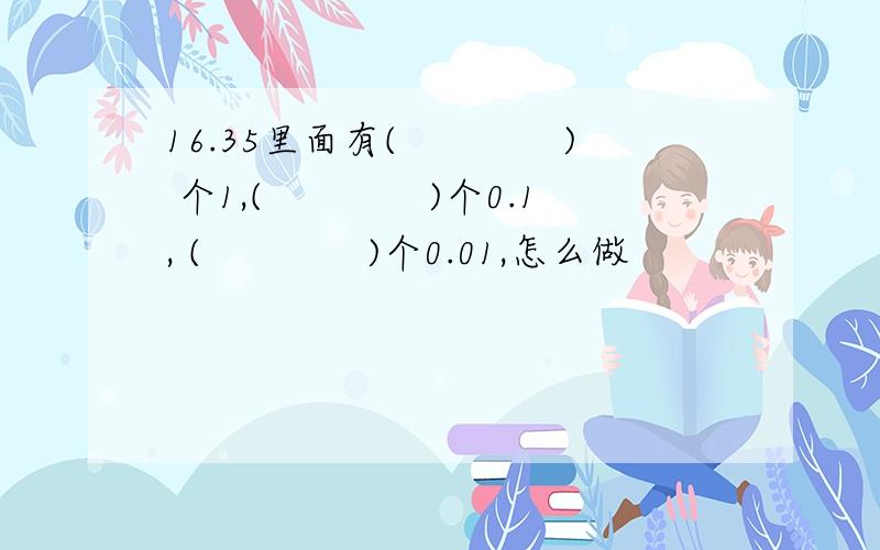 16.35里面有(　　　　) 个1,(　　　　)个0.1, (　　　　)个0.01,怎么做