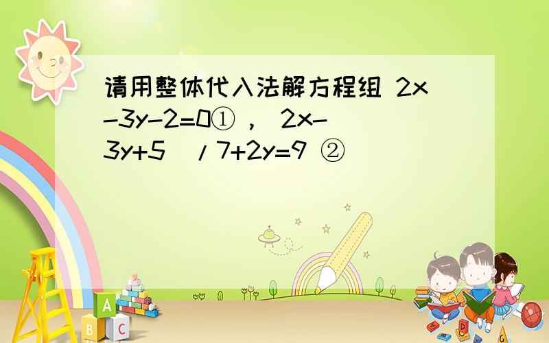 请用整体代入法解方程组 2x-3y-2=0① ,(2x-3y+5)/7+2y=9 ②