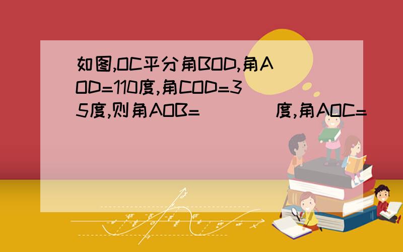 如图,OC平分角BOD,角AOD=110度,角COD=35度,则角AOB=____度,角AOC=___度